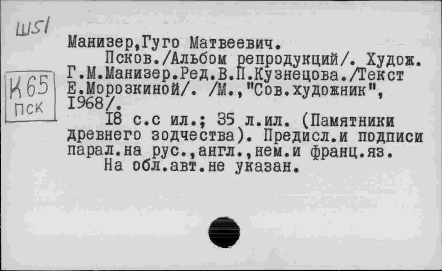 ﻿lllïl
И 65 Пек
Манизер,Гуго Матвеевич.
Псков./Альбом репродукций/. Худож. Г.М.Манизер.Ред.В.П.Кузнецова./Текст Е.Морозкиной/. /М.,"Сов.художник”, 1968/.
18 с.с ил.; 35 л.ил. (Памятники древнего зодчества). Предисл.и подписи парал.на рус.,англ.,нем.и франц.яз.
На обл.авт.не указан.